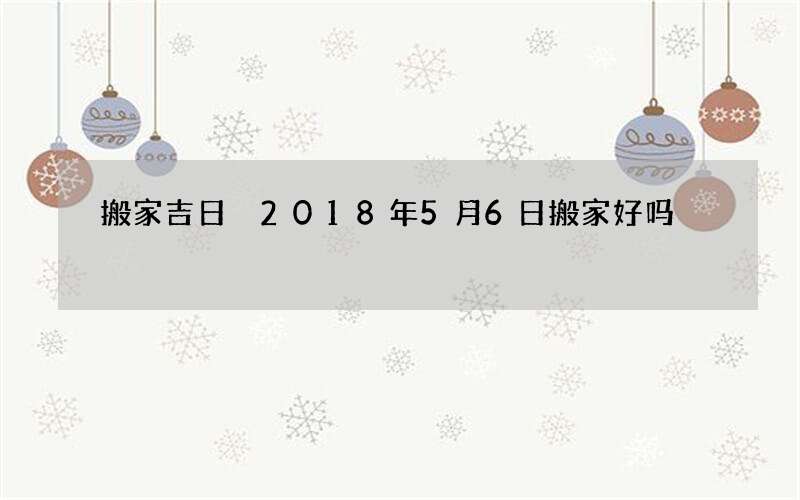 搬家吉日 2018年5月6日搬家好吗